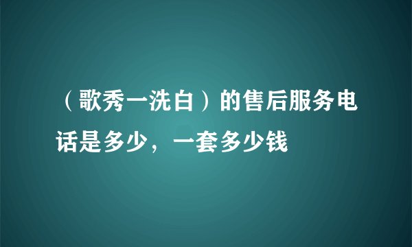 （歌秀一洗白）的售后服务电话是多少，一套多少钱