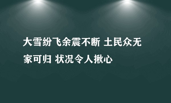 大雪纷飞余震不断 土民众无家可归 状况令人揪心