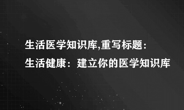 生活医学知识库,重写标题：生活健康：建立你的医学知识库