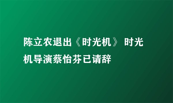 陈立农退出《时光机》 时光机导演蔡怡芬已请辞