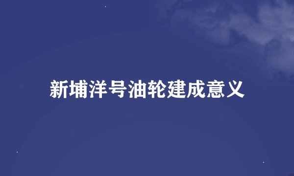 新埔洋号油轮建成意义