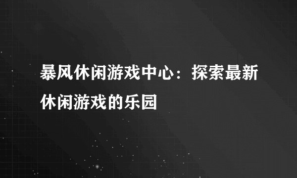 暴风休闲游戏中心：探索最新休闲游戏的乐园