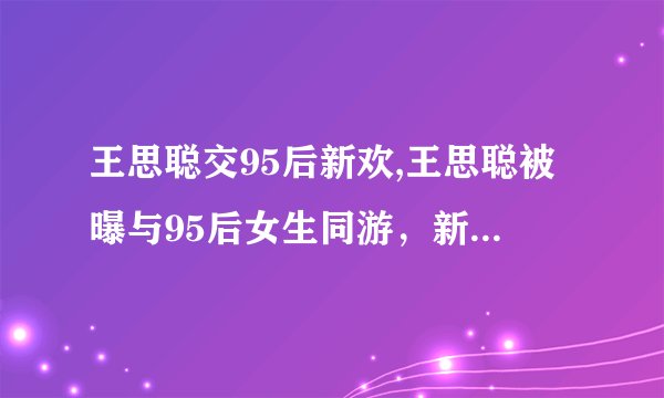 王思聪交95后新欢,王思聪被曝与95后女生同游，新恋情曝光