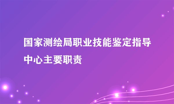 国家测绘局职业技能鉴定指导中心主要职责