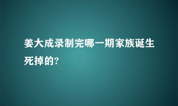 姜大成录制完哪一期家族诞生死掉的?