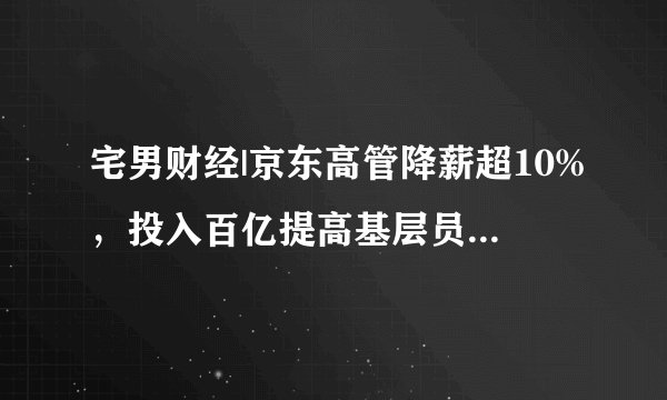 宅男财经|京东高管降薪超10%，投入百亿提高基层员工福利待遇