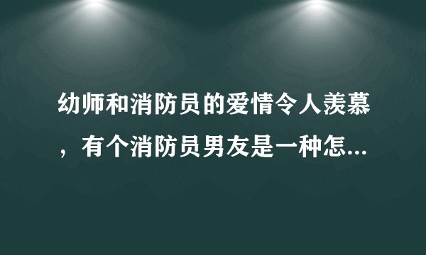幼师和消防员的爱情令人羡慕，有个消防员男友是一种怎样的体验？
