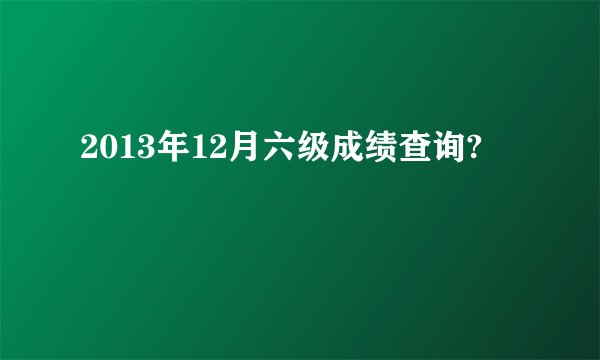 2013年12月六级成绩查询?