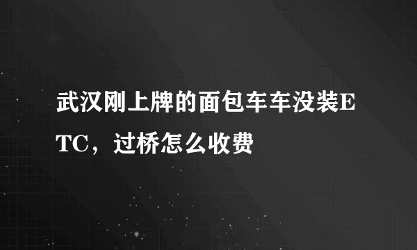 武汉刚上牌的面包车车没装ETC，过桥怎么收费
