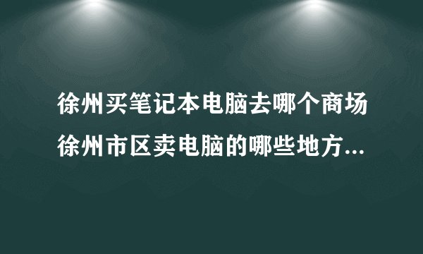 徐州买笔记本电脑去哪个商场徐州市区卖电脑的哪些地方集中说清让我容易找