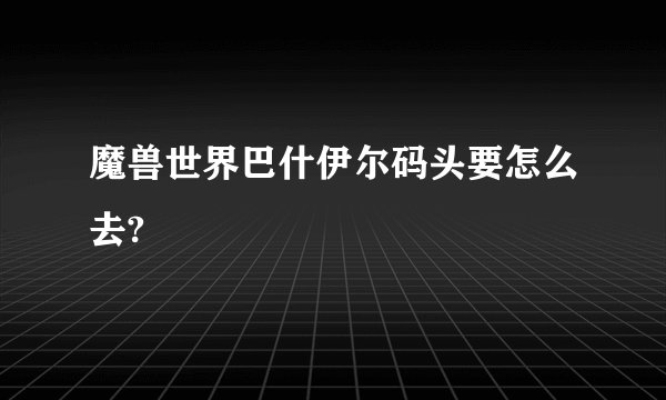 魔兽世界巴什伊尔码头要怎么去?