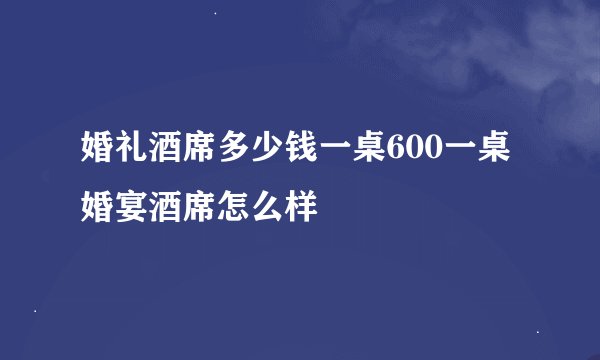 婚礼酒席多少钱一桌600一桌婚宴酒席怎么样