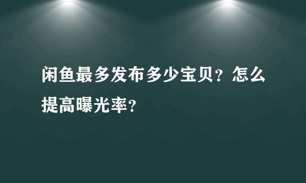 闲鱼最多发布多少宝贝？怎么提高曝光率？