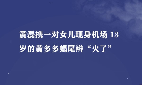 黄磊携一对女儿现身机场 13岁的黄多多蝎尾辫“火了”