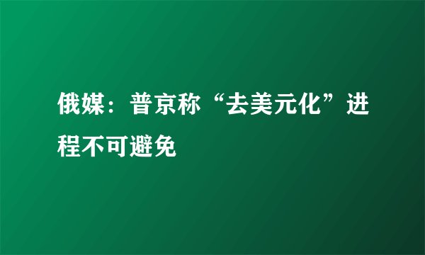 俄媒：普京称“去美元化”进程不可避免