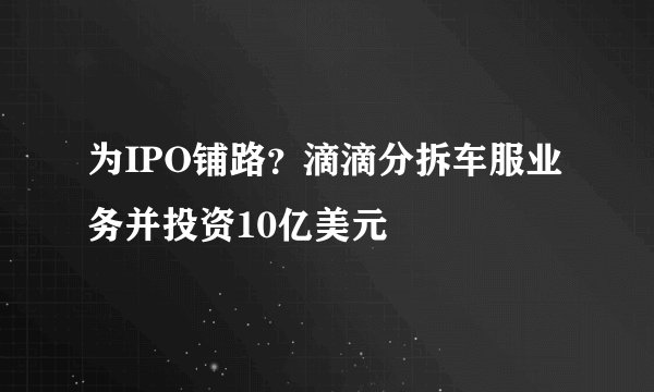 为IPO铺路？滴滴分拆车服业务并投资10亿美元