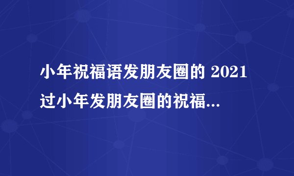 小年祝福语发朋友圈的 2021过小年发朋友圈的祝福话语简单