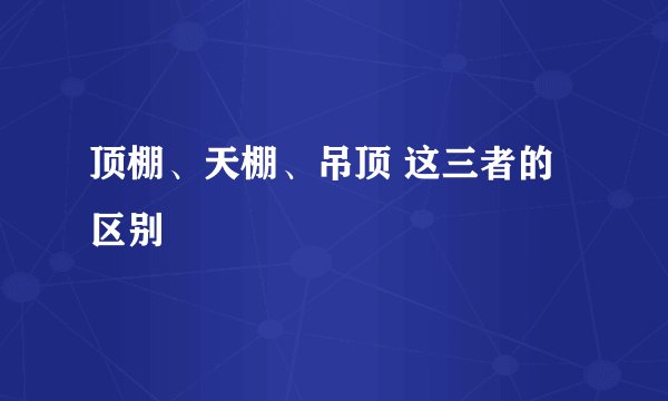 顶棚、天棚、吊顶 这三者的区别