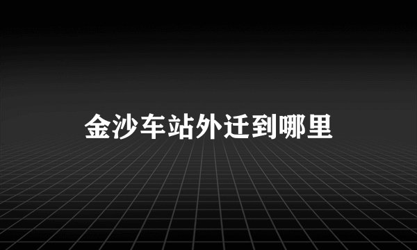 金沙车站外迁到哪里