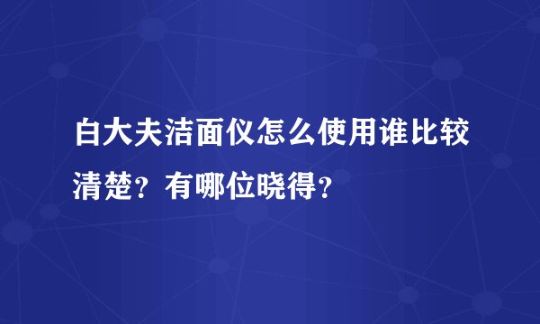 白大夫洁面仪怎么使用谁比较清楚？有哪位晓得？
