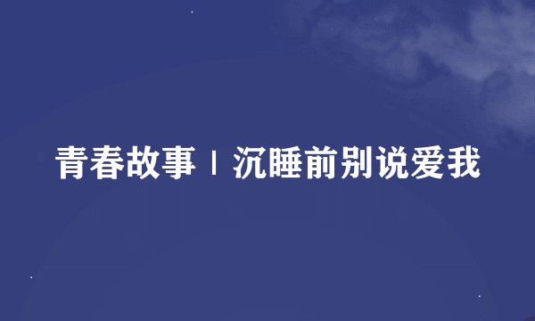 青春故事|沉睡前别说爱我