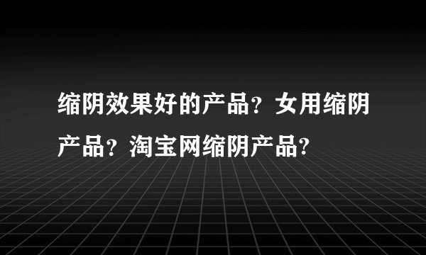 缩阴效果好的产品？女用缩阴产品？淘宝网缩阴产品?