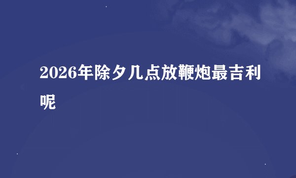 2026年除夕几点放鞭炮最吉利呢