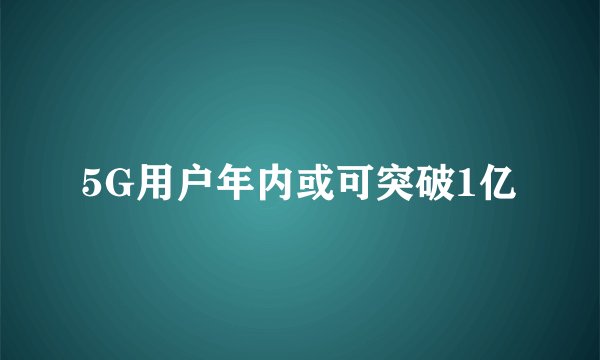 5G用户年内或可突破1亿