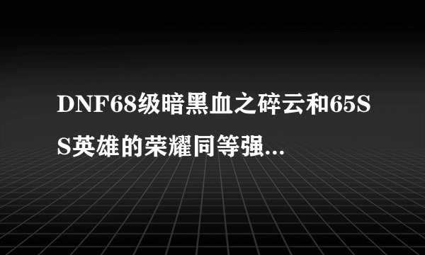 DNF68级暗黑血之碎云和65SS英雄的荣耀同等强13的情况下 哪个更厉害？