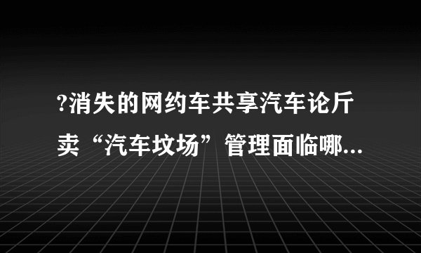 ?消失的网约车共享汽车论斤卖“汽车坟场”管理面临哪些挑战?