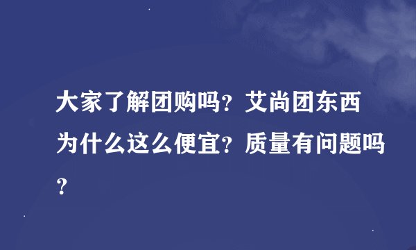 大家了解团购吗？艾尚团东西为什么这么便宜？质量有问题吗？