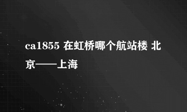 ca1855 在虹桥哪个航站楼 北京——上海