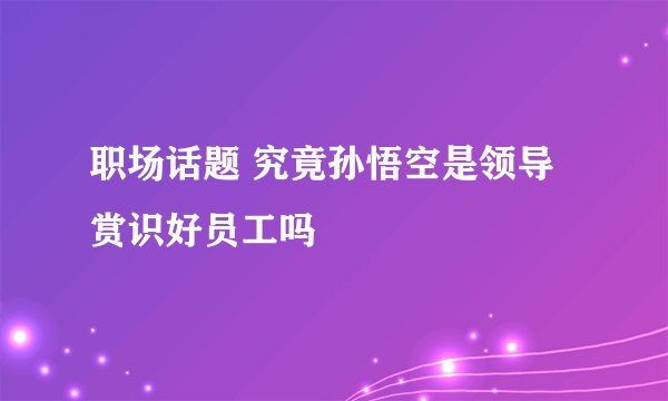 职场话题 究竟孙悟空是领导赏识好员工吗