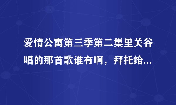 爱情公寓第三季第二集里关谷唱的那首歌谁有啊，拜托给发一下呗！！！