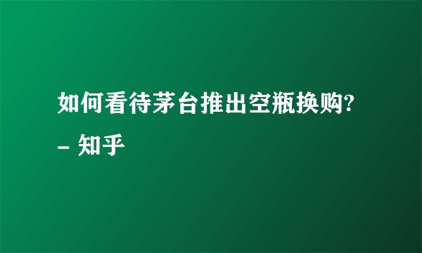如何看待茅台推出空瓶换购? - 知乎