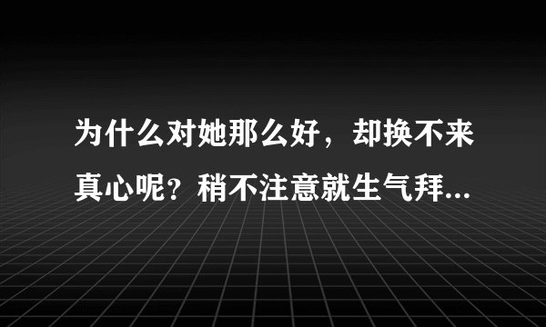 为什么对她那么好，却换不来真心呢？稍不注意就生气拜拜了，而且无论...