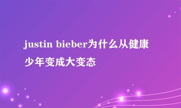 justin bieber为什么从健康少年变成大变态