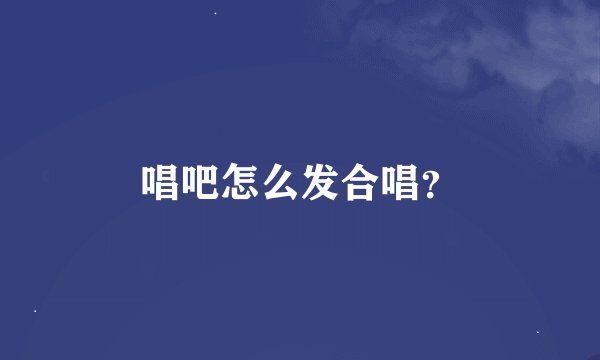 唱吧怎么发合唱？