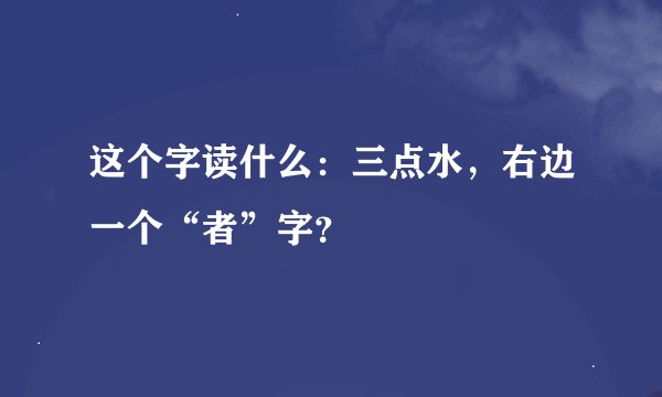 这个字读什么：三点水，右边一个“者”字？