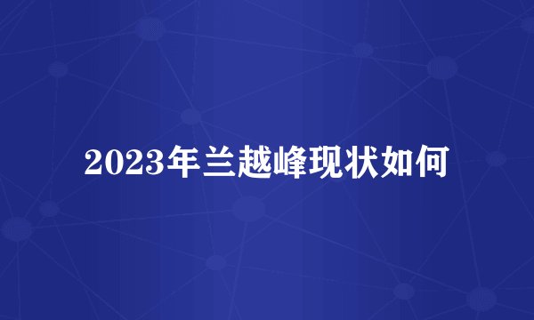 2023年兰越峰现状如何