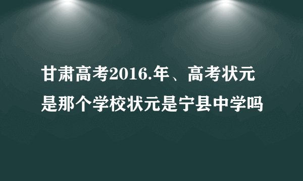 甘肃高考2016.年、高考状元是那个学校状元是宁县中学吗