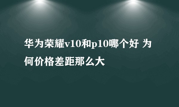 华为荣耀v10和p10哪个好 为何价格差距那么大