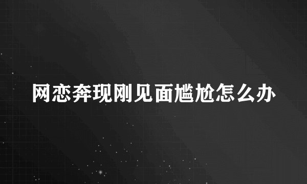 网恋奔现刚见面尴尬怎么办