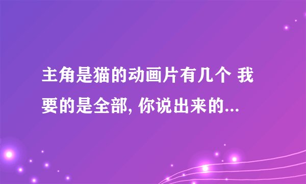 主角是猫的动画片有几个 我要的是全部, 你说出来的话我就给你好评