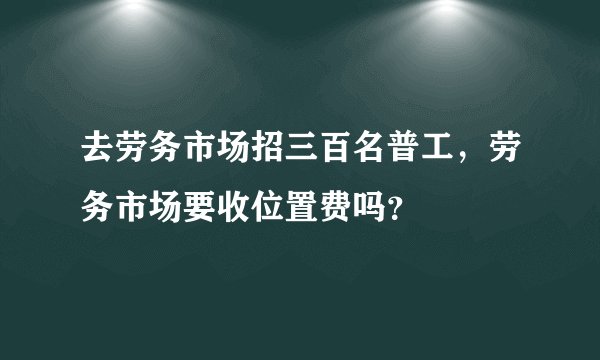 去劳务市场招三百名普工，劳务市场要收位置费吗？