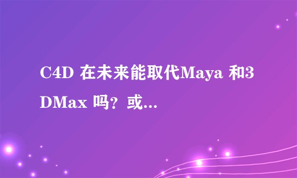 C4D 在未来能取代Maya 和3DMax 吗？或者三者有什么共同点和区别？谢谢回答，用心回答的必