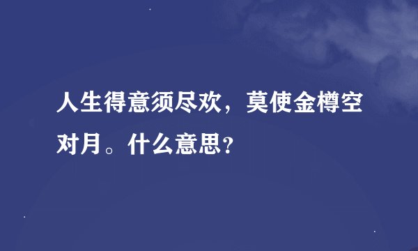 人生得意须尽欢，莫使金樽空对月。什么意思？