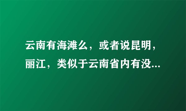 云南有海滩么，或者说昆明，丽江，类似于云南省内有没有海滩的啊，也就是看海的地方？