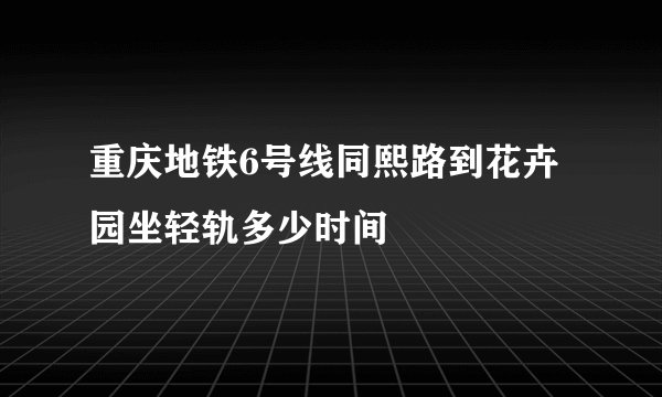 重庆地铁6号线同熙路到花卉园坐轻轨多少时间