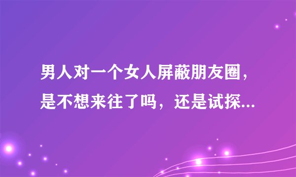男人对一个女人屏蔽朋友圈，是不想来往了吗，还是试探女人呢？